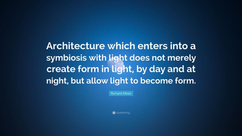 Richard Meier Quote: “Architecture which enters into a symbiosis with light does not merely create form in light, by day and at night, but allow light to become form.”
