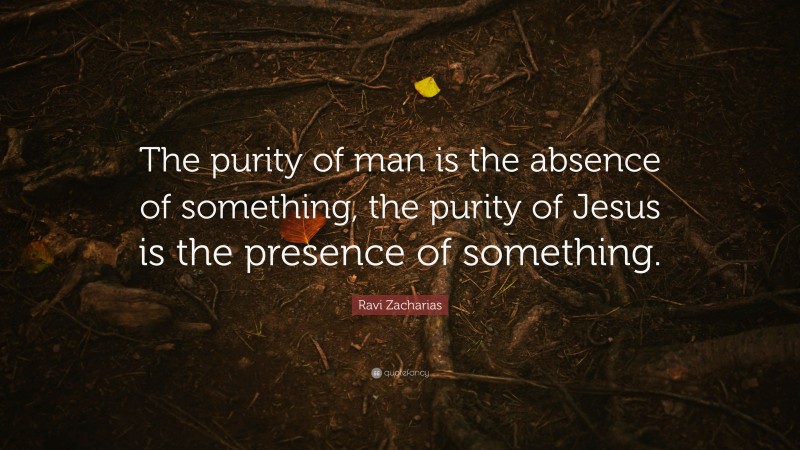 Ravi Zacharias Quote: “The purity of man is the absence of something, the purity of Jesus is the presence of something.”
