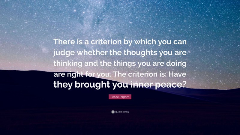 Peace Pilgrim Quote: “There is a criterion by which you can judge whether the thoughts you are thinking and the things you are doing are right for you. The criterion is: Have they brought you inner peace?”