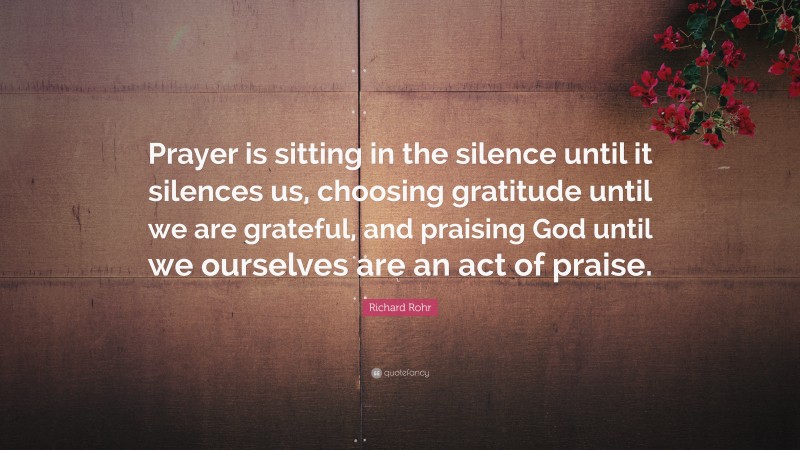 Richard Rohr Quote: “Prayer is sitting in the silence until it silences us, choosing gratitude until we are grateful, and praising God until we ourselves are an act of praise.”