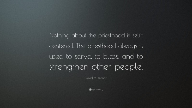 David A. Bednar Quote: “Nothing about the priesthood is self-centered. The priesthood always is used to serve, to bless, and to strengthen other people.”