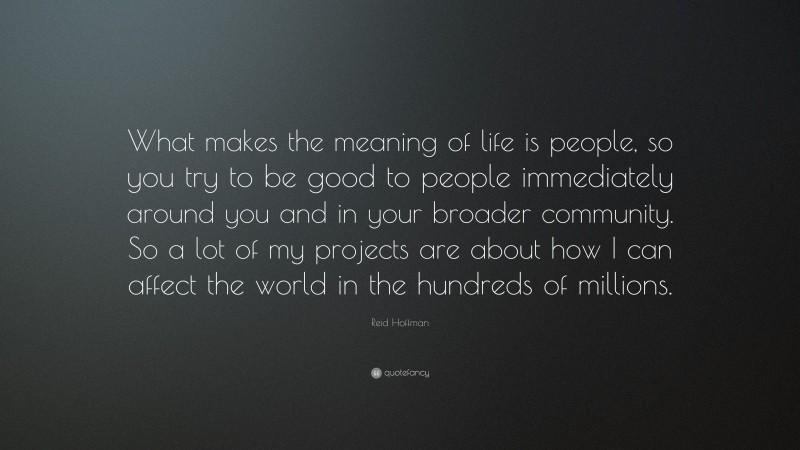 Reid Hoffman Quote: “What makes the meaning of life is people, so you try to be good to people immediately around you and in your broader community. So a lot of my projects are about how I can affect the world in the hundreds of millions.”