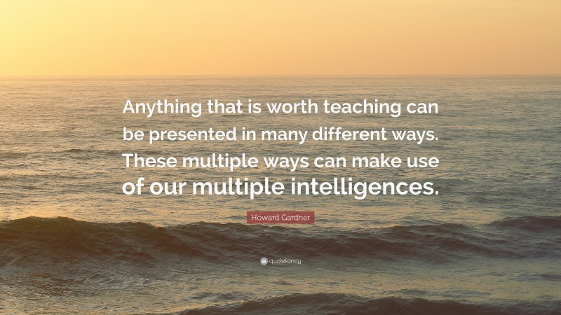 Howard Gardner Quote: “Anything that is worth teaching can be presented in many different ways. These multiple ways can make use of our multiple intelligences.”