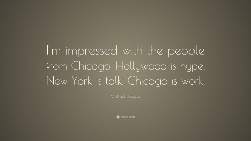 Michael Douglas Quote: “I’m impressed with the people from Chicago. Hollywood is hype, New York is talk, Chicago is work.”