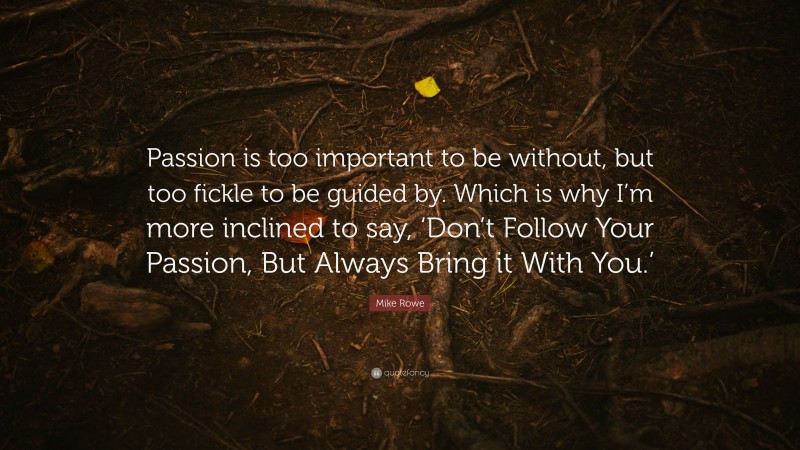 Mike Rowe Quote: “Passion is too important to be without, but too fickle to be guided by. Which is why I’m more inclined to say, ‘Don’t Follow Your Passion, But Always Bring it With You.’”