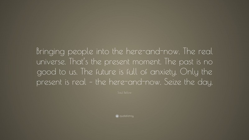 Saul Bellow Quote: “Bringing people into the here-and-now. The real universe. That’s the present moment. The past is no good to us. The future is full of anxiety. Only the present is real – the here-and-now. Seize the day.”