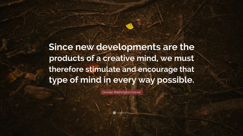 George Washington Carver Quote: “Since new developments are the products of a creative mind, we must therefore stimulate and encourage that type of mind in every way possible.”