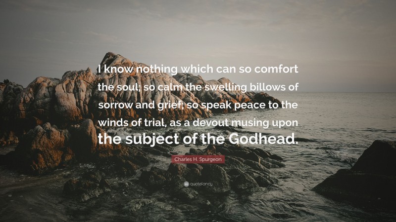 Charles H. Spurgeon Quote: “I know nothing which can so comfort the soul; so calm the swelling billows of sorrow and grief; so speak peace to the winds of trial, as a devout musing upon the subject of the Godhead.”