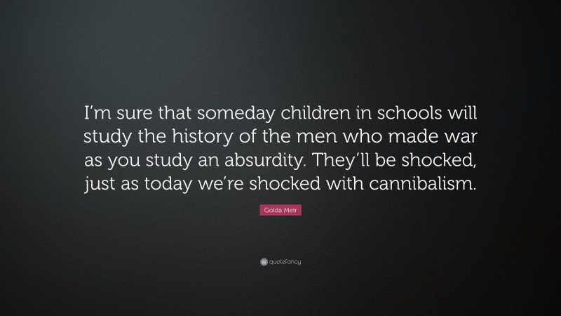 Golda Meir Quote: “I’m sure that someday children in schools will study the history of the men who made war as you study an absurdity. They’ll be shocked, just as today we’re shocked with cannibalism.”