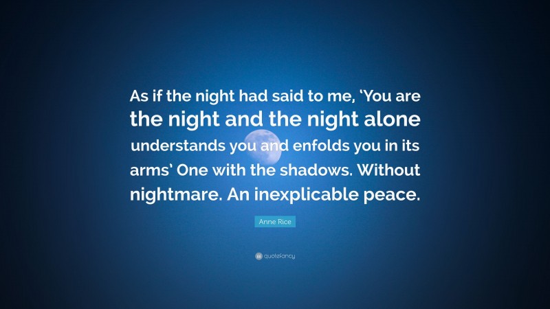Anne Rice Quote: “As if the night had said to me, ‘You are the night and the night alone understands you and enfolds you in its arms’ One with the shadows. Without nightmare. An inexplicable peace.”