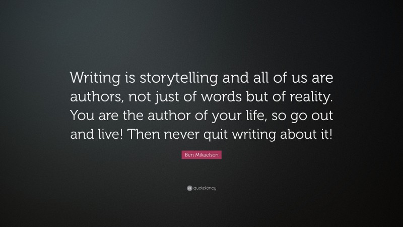 Ben Mikaelsen Quote: “Writing is storytelling and all of us are authors, not just of words but of reality. You are the author of your life, so go out and live! Then never quit writing about it!”