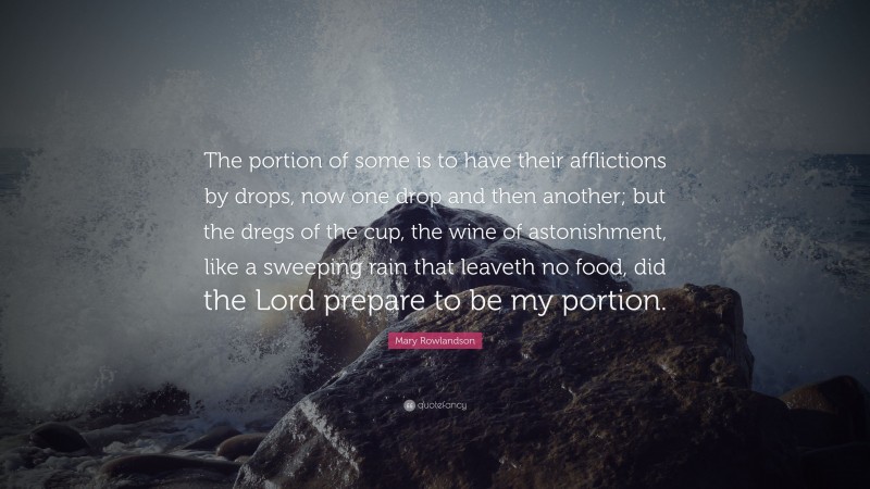 Mary Rowlandson Quote: “The portion of some is to have their afflictions by drops, now one drop and then another; but the dregs of the cup, the wine of astonishment, like a sweeping rain that leaveth no food, did the Lord prepare to be my portion.”