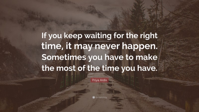 Priya Ardis Quote: “If you keep waiting for the right time, it may never happen. Sometimes you have to make the most of the time you have.”