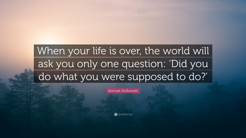 Korczak Ziolkowski Quote: “When your life is over, the world will ask you only one question: ‘Did you do what you were supposed to do?’”