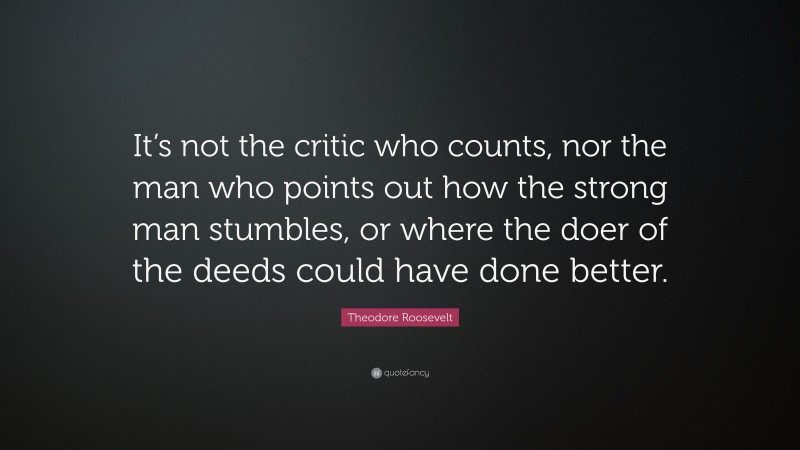 Theodore Roosevelt Quote: “It’s not the critic who counts, nor the man who points out how the strong man stumbles, or where the doer of the deeds could have done better.”
