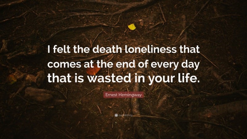 Ernest Hemingway Quote: “I felt the death loneliness that comes at the end of every day that is wasted in your life.”