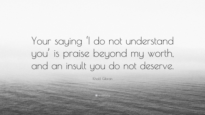 Khalil Gibran Quote: “Your saying ‘I do not understand you’ is praise beyond my worth, and an insult you do not deserve.”
