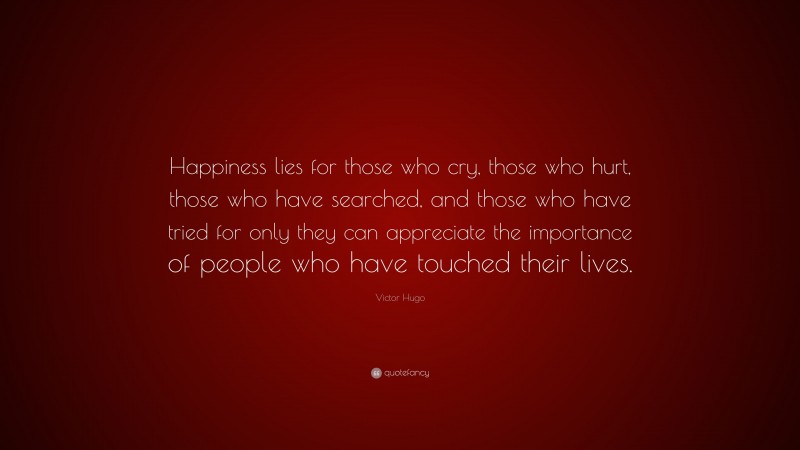 Victor Hugo Quote: “Happiness lies for those who cry, those who hurt, those who have searched, and those who have tried for only they can appreciate the importance of people who have touched their lives.”