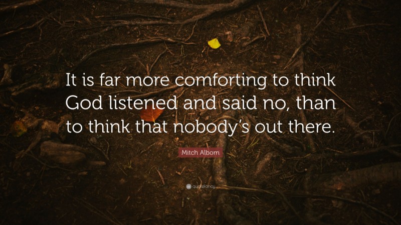 Mitch Albom Quote: “It is far more comforting to think God listened and said no, than to think that nobody’s out there.”