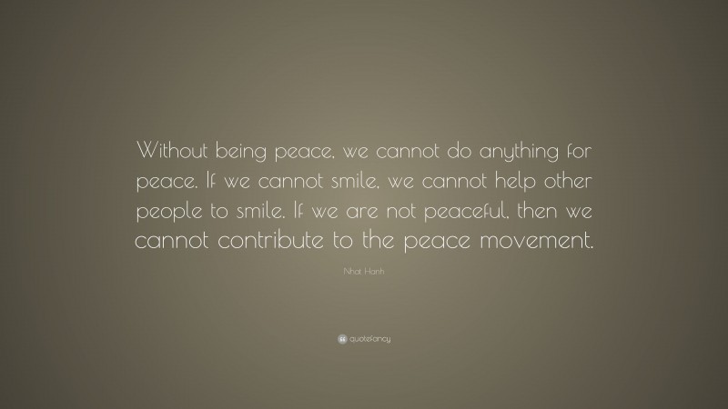 Nhat Hanh Quote: “Without being peace, we cannot do anything for peace. If we cannot smile, we cannot help other people to smile. If we are not peaceful, then we cannot contribute to the peace movement.”