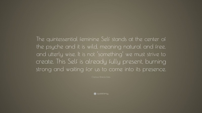 Clarissa Pinkola Estés Quote: “The quintessential feminine Self stands at the center of the psyche and it is wild, meaning natural and free, and utterly wise. It is not ‘something’ we must strive to create. This Self is already fully present, burning strong and waiting for us to come into its presence.”