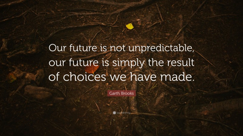Garth Brooks Quote: “Our future is not unpredictable, our future is simply the result of choices we have made.”
