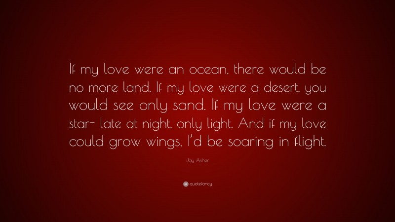 Jay Asher Quote: “If my love were an ocean, there would be no more land. If my love were a desert, you would see only sand. If my love were a star- late at night, only light. And if my love could grow wings, I’d be soaring in flight.”