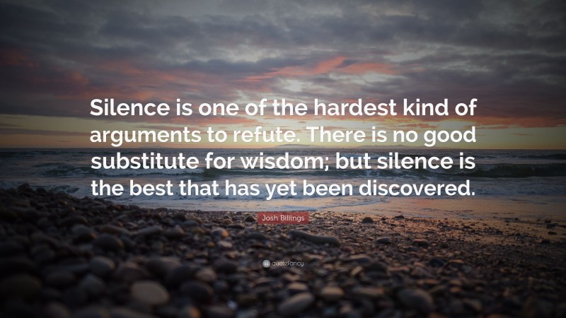 Josh Billings Quote: “Silence is one of the hardest kind of arguments to refute. There is no good substitute for wisdom; but silence is the best that has yet been discovered.”