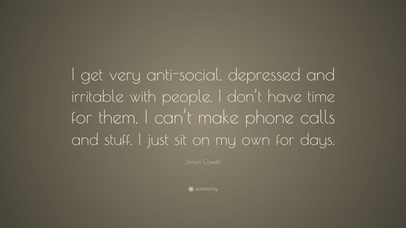 Simon Cowell Quote: “I get very anti-social, depressed and irritable with people. I don’t have time for them. I can’t make phone calls and stuff. I just sit on my own for days.”