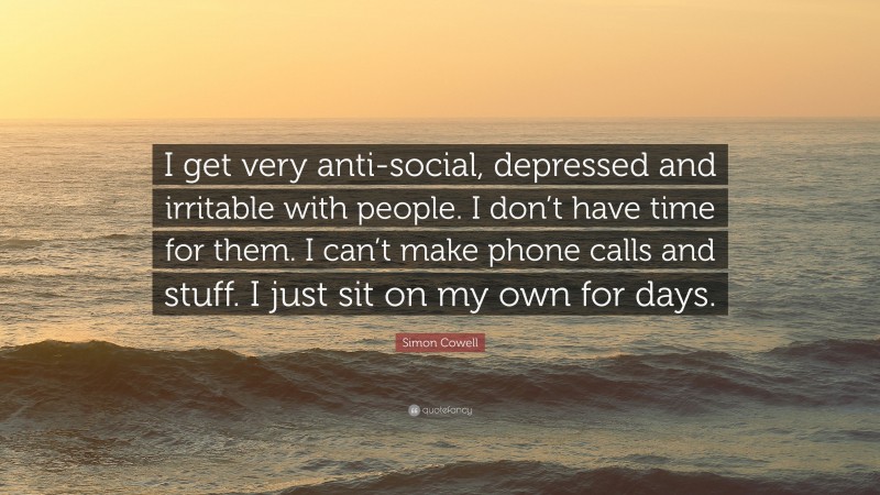 Simon Cowell Quote: “I get very anti-social, depressed and irritable with people. I don’t have time for them. I can’t make phone calls and stuff. I just sit on my own for days.”