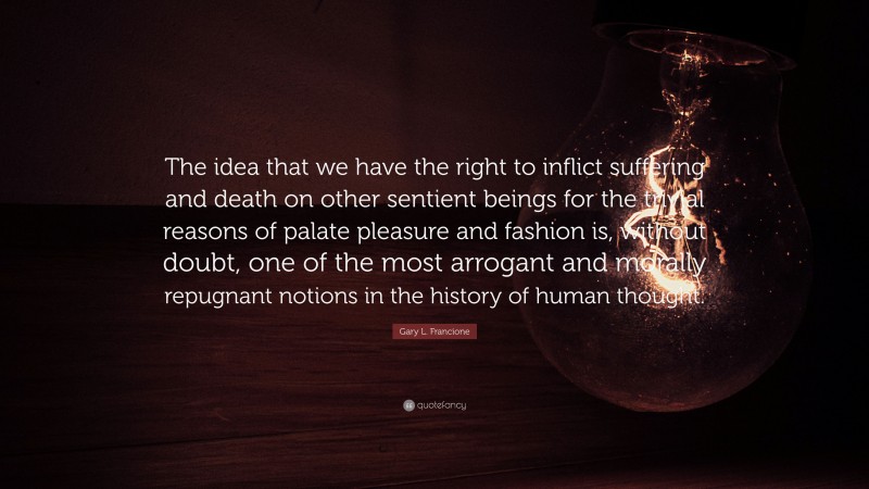 Gary L. Francione Quote: “The idea that we have the right to inflict suffering and death on other sentient beings for the trivial reasons of palate pleasure and fashion is, without doubt, one of the most arrogant and morally repugnant notions in the history of human thought.”