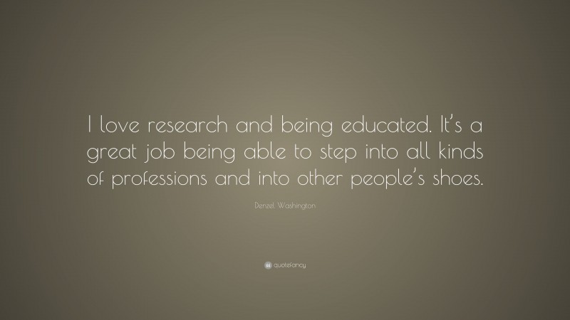 Denzel Washington Quote: “I love research and being educated. It’s a great job being able to step into all kinds of professions and into other people’s shoes.”