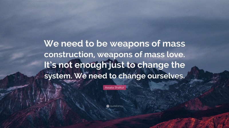 Assata Shakur Quote: “We need to be weapons of mass construction, weapons of mass love. It’s not enough just to change the system. We need to change ourselves.”