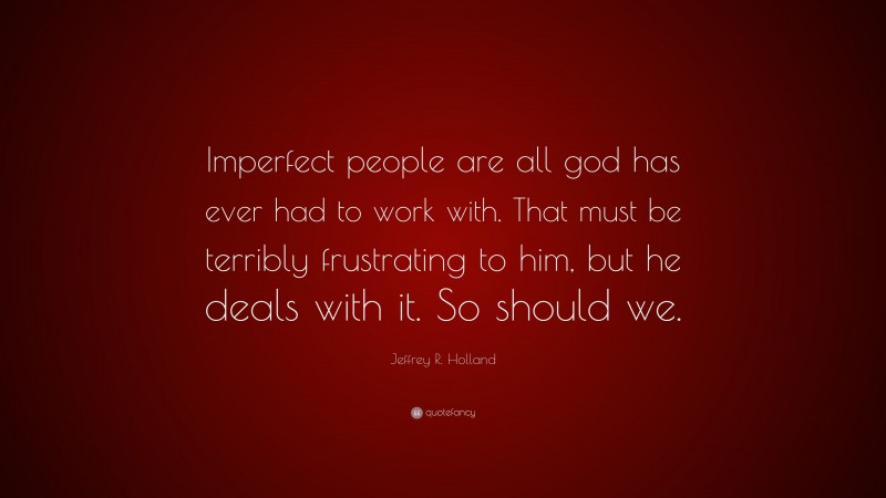 Jeffrey R. Holland Quote: “Imperfect people are all god has ever had to work with. That must be terribly frustrating to him, but he deals with it. So should we.”
