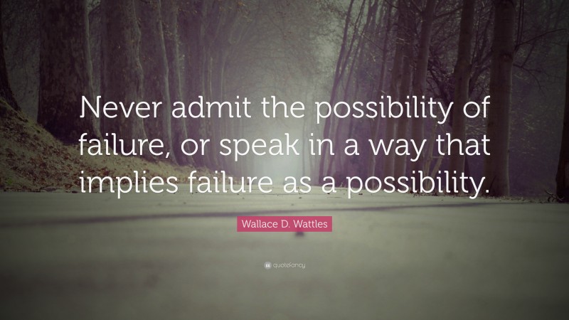 Wallace D. Wattles Quote: “Never admit the possibility of failure, or speak in a way that implies failure as a possibility.”