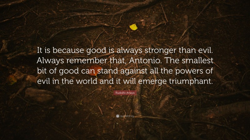 Rudolfo Anaya Quote: “It is because good is always stronger than evil. Always remember that, Antonio. The smallest bit of good can stand against all the powers of evil in the world and it will emerge triumphant.”