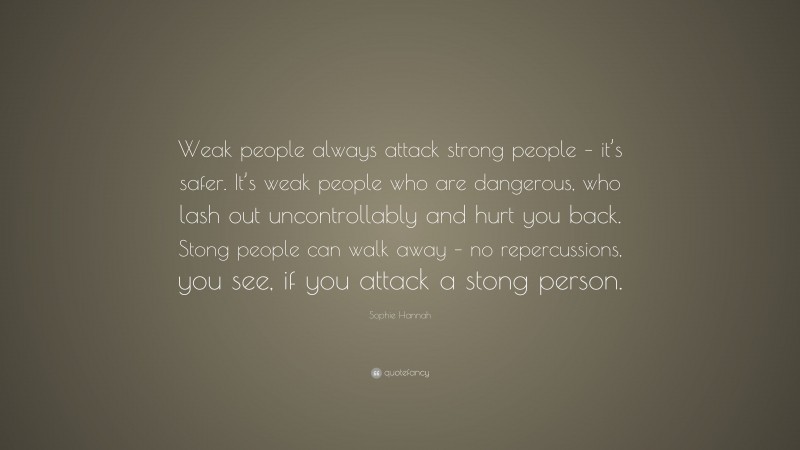 Sophie Hannah Quote: “Weak people always attack strong people – it’s safer. It’s weak people who are dangerous, who lash out uncontrollably and hurt you back. Stong people can walk away – no repercussions, you see, if you attack a stong person.”