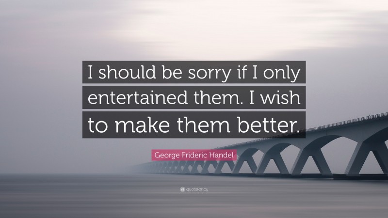 George Frideric Handel Quote: “I should be sorry if I only entertained them. I wish to make them better.”