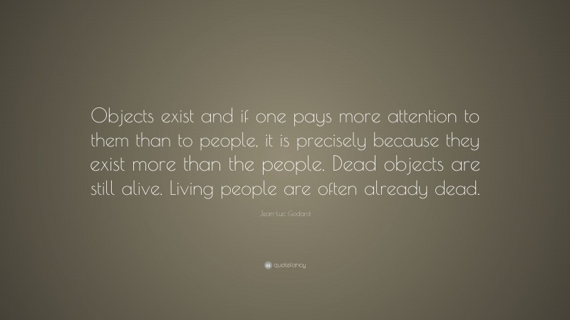 Jean-Luc Godard Quote: “Objects exist and if one pays more attention to them than to people, it is precisely because they exist more than the people. Dead objects are still alive. Living people are often already dead.”