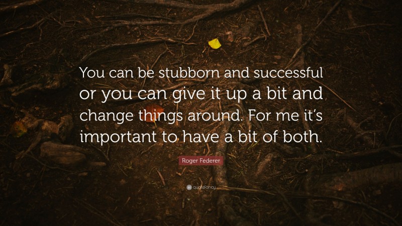 Roger Federer Quote: “You can be stubborn and successful or you can give it up a bit and change things around. For me it’s important to have a bit of both.”