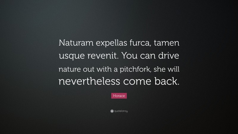 Horace Quote: “Naturam expellas furca, tamen usque revenit. You can drive nature out with a pitchfork, she will nevertheless come back.”