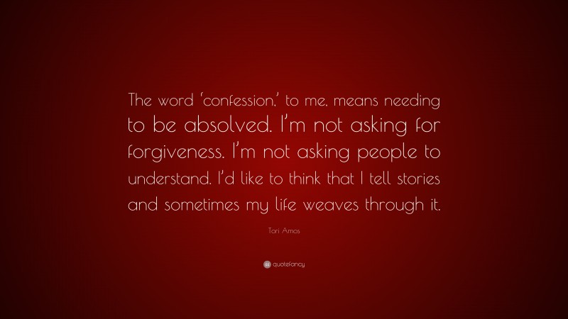 Tori Amos Quote: “The word ‘confession,’ to me, means needing to be absolved. I’m not asking for forgiveness. I’m not asking people to understand. I’d like to think that I tell stories and sometimes my life weaves through it.”