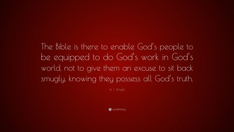 N. T. Wright Quote: “The Bible is there to enable God’s people to be equipped to do God’s work in God’s world, not to give them an excuse to sit back smugly, knowing they possess all God’s truth.”
