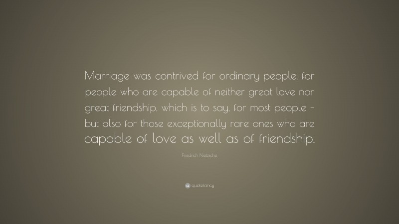 Friedrich Nietzsche Quote: “Marriage was contrived for ordinary people, for people who are capable of neither great love nor great friendship, which is to say, for most people – but also for those exceptionally rare ones who are capable of love as well as of friendship.”