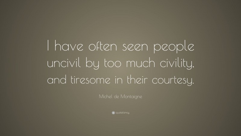 Michel de Montaigne Quote: “I have often seen people uncivil by too much civility, and tiresome in their courtesy.”