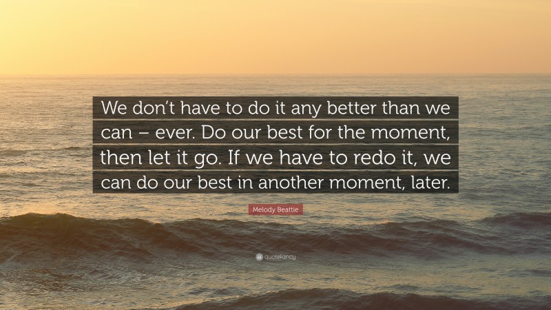 Melody Beattie Quote: “We don’t have to do it any better than we can – ever. Do our best for the moment, then let it go. If we have to redo it, we can do our best in another moment, later.”