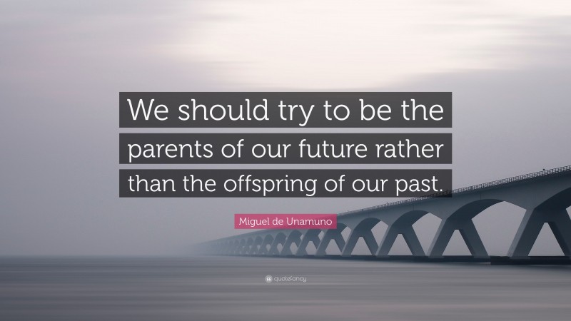 Miguel de Unamuno Quote: “We should try to be the parents of our future rather than the offspring of our past.”