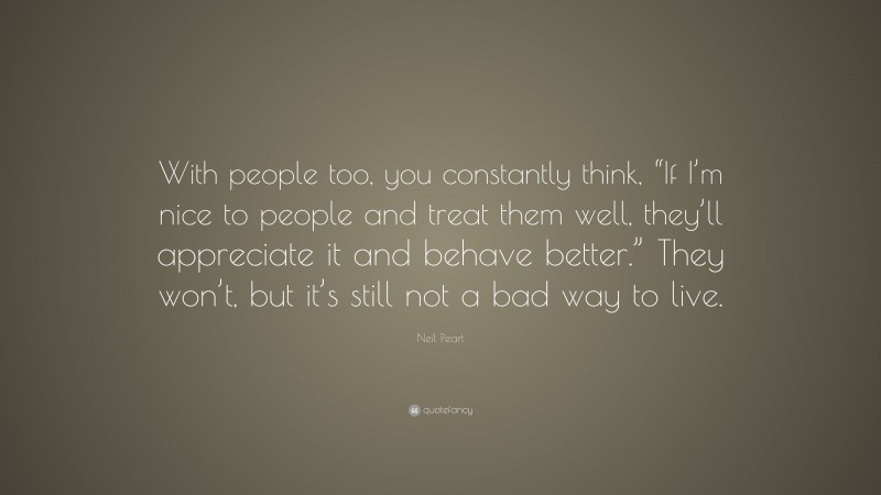 Neil Peart Quote: “With people too, you constantly think, “If I’m nice to people and treat them well, they’ll appreciate it and behave better.” They won’t, but it’s still not a bad way to live.”