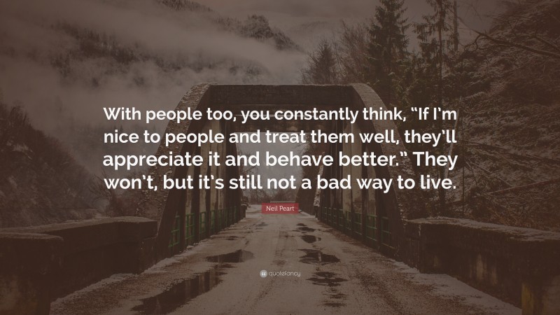Neil Peart Quote: “With people too, you constantly think, “If I’m nice to people and treat them well, they’ll appreciate it and behave better.” They won’t, but it’s still not a bad way to live.”