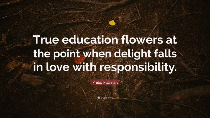 Philip Pullman Quote: “True education flowers at the point when delight falls in love with responsibility.”